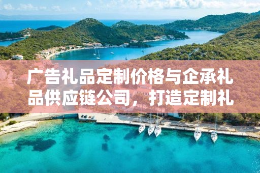 广告礼品定制价格与企承礼品供应链公司，打造定制礼品的完美体验